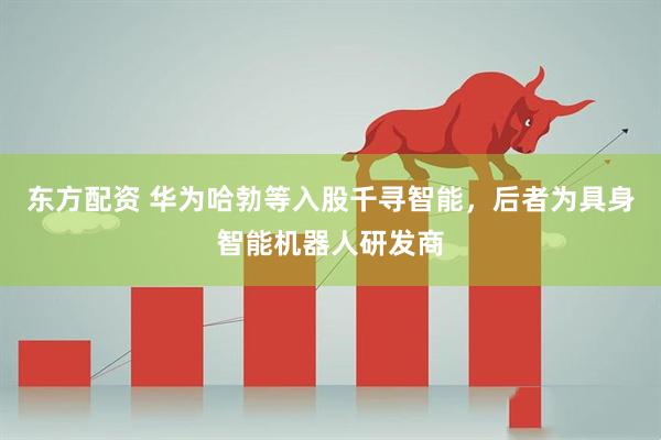 东方配资 华为哈勃等入股千寻智能，后者为具身智能机器人研发商