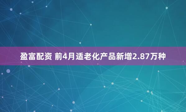 盈富配资 前4月适老化产品新增2.87万种