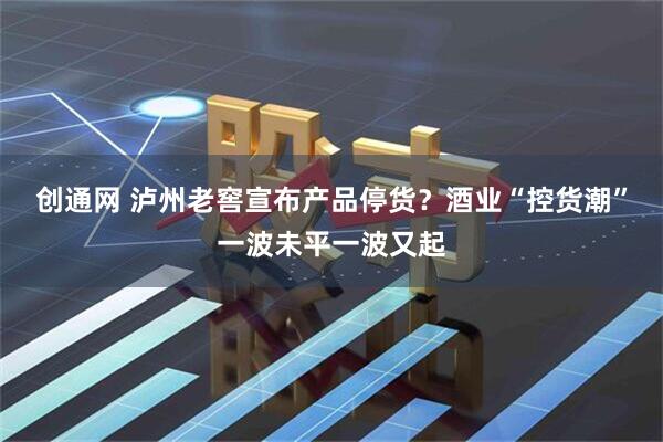 创通网 泸州老窖宣布产品停货？酒业“控货潮”一波未平一波又起