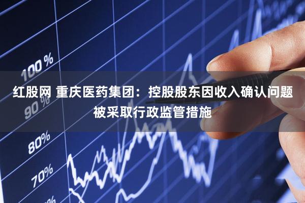 红股网 重庆医药集团：控股股东因收入确认问题被采取行政监管措施