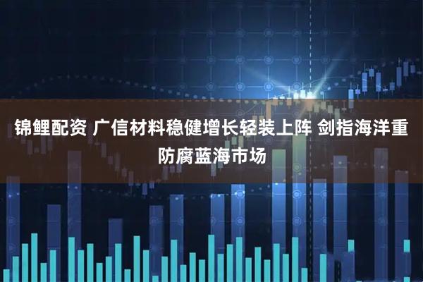 锦鲤配资 广信材料稳健增长轻装上阵 剑指海洋重防腐蓝海市场
