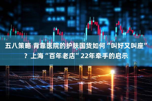 五八策略 背靠医院的护肤国货如何“叫好又叫座”？上海“百年老店”22年牵手的启示