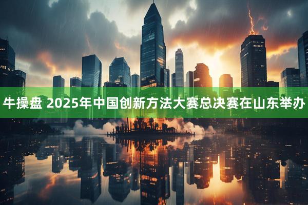 牛操盘 2025年中国创新方法大赛总决赛在山东举办