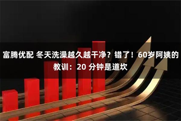 富腾优配 冬天洗澡越久越干净？错了！60岁阿姨的教训：20 分钟是道坎