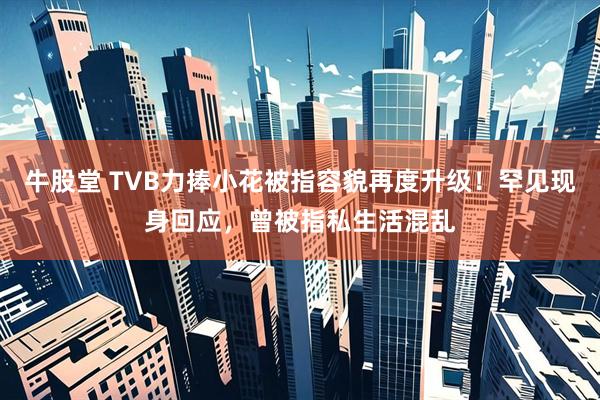 牛股堂 TVB力捧小花被指容貌再度升级！罕见现身回应，曾被指私生活混乱