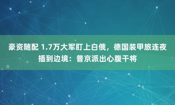 豪资随配 1.7万大军盯上白俄，德国装甲旅连夜插到边境：普京派出心腹干将