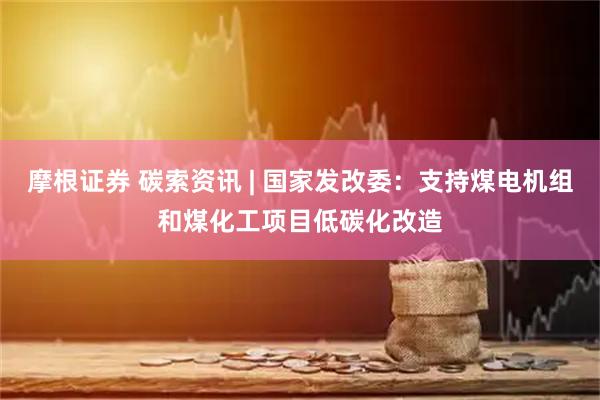 摩根证券 碳索资讯 | 国家发改委：支持煤电机组和煤化工项目低碳化改造