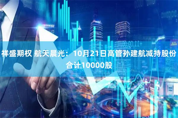 祥盛期权 航天晨光：10月21日高管孙建航减持股份合计10000股