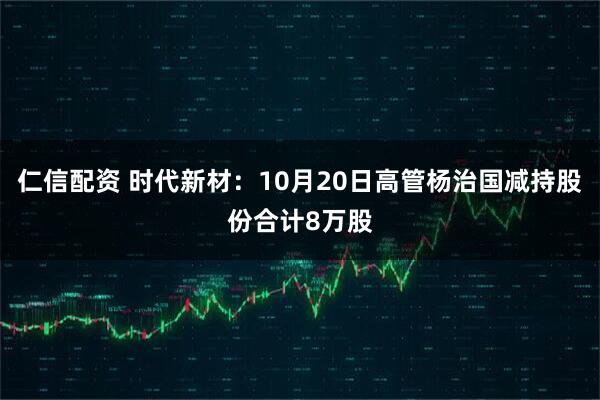 仁信配资 时代新材：10月20日高管杨治国减持股份合计8万股