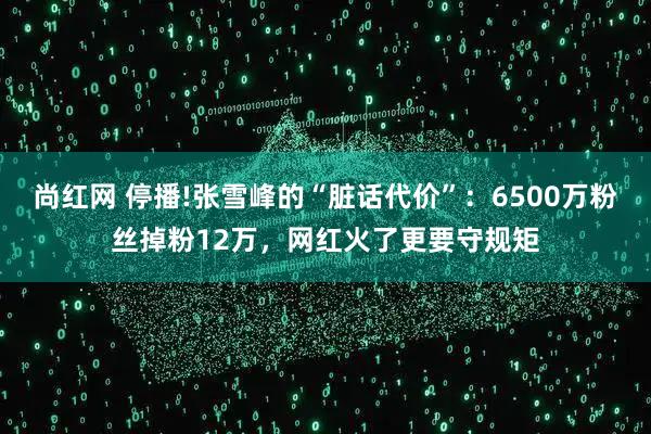 尚红网 停播!张雪峰的“脏话代价”：6500万粉丝掉粉12万，网红火了更要守规矩