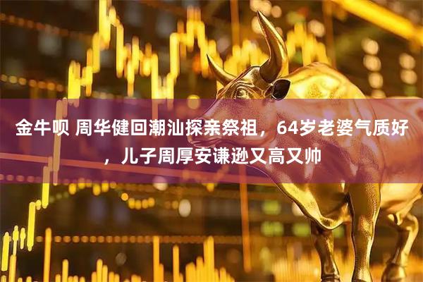 金牛呗 周华健回潮汕探亲祭祖，64岁老婆气质好，儿子周厚安谦逊又高又帅