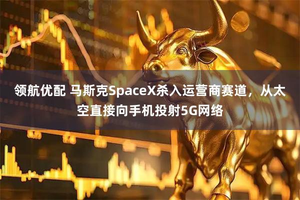领航优配 马斯克SpaceX杀入运营商赛道，从太空直接向手机投射5G网络