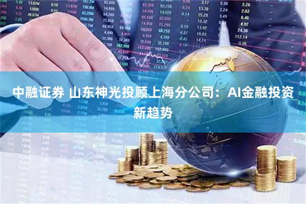 中融证券 山东神光投顾上海分公司：AI金融投资新趋势