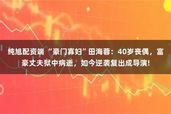 纯旭配资端 “豪门寡妇”田海蓉：40岁丧偶，富豪丈夫狱中病逝，如今逆袭复出成导演!