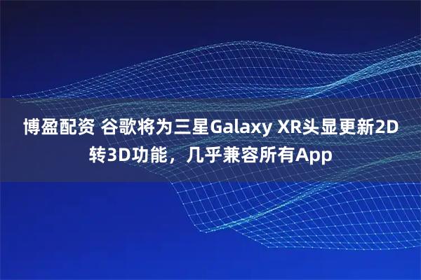 博盈配资 谷歌将为三星Galaxy XR头显更新2D转3D功能，几乎兼容所有App