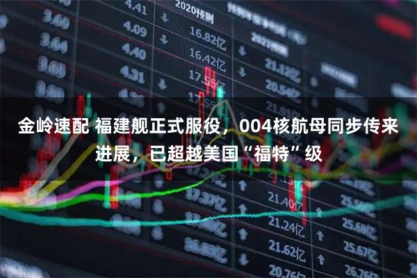 金岭速配 福建舰正式服役，004核航母同步传来进展，已超越美国“福特”级