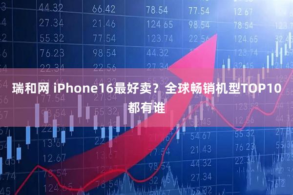 瑞和网 iPhone16最好卖？全球畅销机型TOP10都有谁