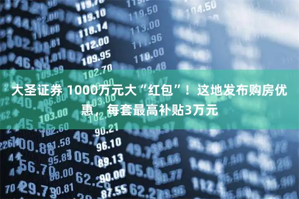 大圣证券 1000万元大“红包”！这地发布购房优惠，每套最高补贴3万元